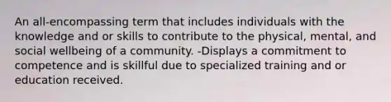 An all-encompassing term that includes individuals with the knowledge and or skills to contribute to the physical, mental, and social wellbeing of a community. -Displays a commitment to competence and is skillful due to specialized training and or education received.