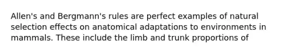 Allen's and Bergmann's rules are perfect examples of natural selection effects on anatomical adaptations to environments in mammals. These include the limb and trunk proportions of