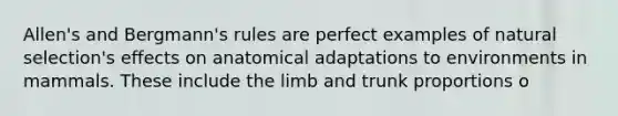 Allen's and Bergmann's rules are perfect examples of natural selection's effects on anatomical adaptations to environments in mammals. These include the limb and trunk proportions o