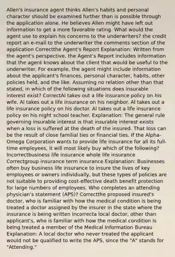 Allen's insurance agent thinks Allen's habits and personal character should be examined further than is possible through the application alone. He believes Allen might have left out information to get a more favorable rating. What would the agent use to explain his concerns to the underwriters? the credit report an e-mail to the underwriter the comments section of the application Correctthe Agent's Report Explanation: Written from the agent's perspective, the Agent's Report includes information that the agent knows about the client that would be useful to the underwriter. For example, the agent might include information about the applicant's finances, personal character, habits, other policies held, and the like. Assuming no relation other than that stated, in which of the following situations does insurable interest exist? CorrectAl takes out a life insurance policy on his wife. Al takes out a life insurance on his neighbor. Al takes out a life insurance policy on his doctor. Al takes out a life insurance policy on his night school teacher. Explanation: The general rule governing insurable interest is that insurable interest exists when a loss is suffered at the death of the insured. That loss can be the result of close familial ties or financial ties. If the Alpha-Omega Corporation wants to provide life insurance for all its full-time employees, it will most likely buy which of the following? Incorrectbusiness life insurance whole life insurance Correctgroup insurance term insurance Explanation: Businesses often buy business life insurance to insure the lives of key employees or owners individually, but these types of policies are not suitable to providing cost-effective death benefit protection for large numbers of employees. Who completes an attending physician's statement (APS)? Correctthe proposed insured's doctor, who is familiar with how the medical condition is being treated a doctor assigned by the insurer in the state where the insurance is being written Incorrecta local doctor, other than applicant's, who is familiar with how the medical condition is being treated a member of the Medical Information Bureau Explanation: A local doctor who never treated the applicant would not be qualified to write the APS, since the "A" stands for "Attending."