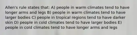 Allen's rule states that: A) people in warm climates tend to have longer arms and legs B) people in warm climates tend to have larger bodies C) people in tropical regions tend to have darker skin D) people in cold climates tend to have larger bodies E) people in cold climates tend to have longer arms and legs