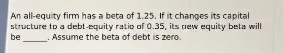 An all-equity firm has a beta of 1.25. If it changes its capital structure to a debt-equity ratio of 0.35, its new equity beta will be ______. Assume the beta of debt is zero.