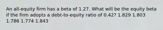 An all-equity firm has a beta of 1.27. What will be the equity beta if the firm adopts a debt-to-equity ratio of 0.42? 1.829 1.803 1.786 1.774 1.843