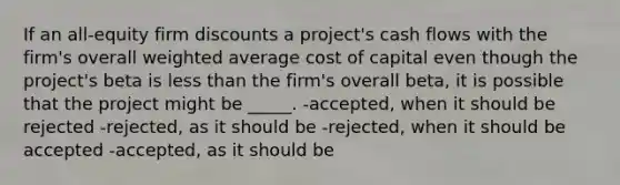 If an all-equity firm discounts a project's cash flows with the firm's overall <a href='https://www.questionai.com/knowledge/koL1NUNNcJ-weighted-average' class='anchor-knowledge'>weighted average</a> cost of capital even though the project's beta is <a href='https://www.questionai.com/knowledge/k7BtlYpAMX-less-than' class='anchor-knowledge'>less than</a> the firm's overall beta, it is possible that the project might be _____. -accepted, when it should be rejected -rejected, as it should be -rejected, when it should be accepted -accepted, as it should be