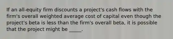 If an all-equity firm discounts a project's cash flows with the firm's overall <a href='https://www.questionai.com/knowledge/koL1NUNNcJ-weighted-average' class='anchor-knowledge'>weighted average</a> cost of capital even though the project's beta is <a href='https://www.questionai.com/knowledge/k7BtlYpAMX-less-than' class='anchor-knowledge'>less than</a> the firm's overall beta, it is possible that the project might be _____.