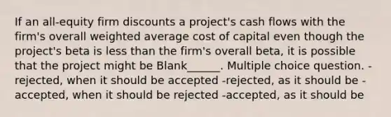 If an all-equity firm discounts a project's cash flows with the firm's overall weighted average cost of capital even though the project's beta is less than the firm's overall beta, it is possible that the project might be Blank______. Multiple choice question. -rejected, when it should be accepted -rejected, as it should be -accepted, when it should be rejected -accepted, as it should be