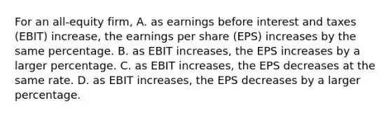 For an all-equity firm, A. as earnings before interest and taxes (EBIT) increase, the earnings per share (EPS) increases by the same percentage. B. as EBIT increases, the EPS increases by a larger percentage. C. as EBIT increases, the EPS decreases at the same rate. D. as EBIT increases, the EPS decreases by a larger percentage.