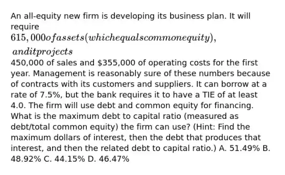 An all-equity new firm is developing its business plan. It will require 615,000 of assets (which equals common equity), and it projects450,000 of sales and 355,000 of operating costs for the first year. Management is reasonably sure of these numbers because of contracts with its customers and suppliers. It can borrow at a rate of 7.5%, but the bank requires it to have a TIE of at least 4.0. The firm will use debt and common equity for financing. What is the maximum debt to capital ratio (measured as debt/total common equity) the firm can use? (Hint: Find the maximum dollars of interest, then the debt that produces that interest, and then the related debt to capital ratio.) A. 51.49% B. 48.92% C. 44.15% D. 46.47%