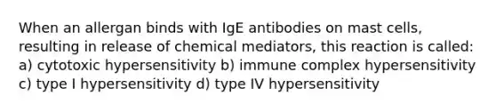 When an allergan binds with IgE antibodies on mast cells, resulting in release of chemical mediators, this reaction is called: a) cytotoxic hypersensitivity b) immune complex hypersensitivity c) type I hypersensitivity d) type IV hypersensitivity