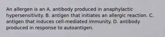 An allergen is an A. antibody produced in anaphylactic hypersensitivity. B. antigen that initiates an allergic reaction. C. antigen that induces cell-mediated immunity. D. antibody produced in response to autoantigen.