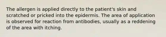 The allergen is applied directly to the patient's skin and scratched or pricked into the epidermis. The area of application is observed for reaction from antibodies, usually as a reddening of the area with itching.