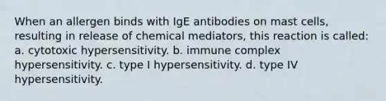 When an allergen binds with IgE antibodies on mast cells, resulting in release of chemical mediators, this reaction is called: a. cytotoxic hypersensitivity. b. immune complex hypersensitivity. c. type I hypersensitivity. d. type IV hypersensitivity.