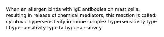 When an allergen binds with IgE antibodies on mast cells, resulting in release of chemical mediators, this reaction is called: cytotoxic hypersensitivity immune complex hypersensitivity type I hypersensitivity type IV hypersensitivity