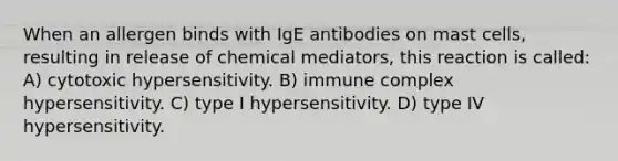 When an allergen binds with IgE antibodies on mast cells, resulting in release of chemical mediators, this reaction is called: A) cytotoxic hypersensitivity. B) immune complex hypersensitivity. C) type I hypersensitivity. D) type IV hypersensitivity.