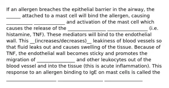 If an allergen breaches the epithelial barrier in the airway, the ______ attached to a mast cell will bind the allergen, causing ___________ _____________ and activation of the mast cell which causes the release of the ________________ _________________ (i.e. histamine, TNF). These mediators will bind to the endothelial wall. This __(increases/decreases)__ leakiness of blood vessels so that fluid leaks out and causes swelling of the tissue. Because of TNF, the endothelial wall becomes sticky and promotes the migration of ________________ and other leukocytes out of the blood vessel and into the tissue (this is acute inflammation). This response to an allergen binding to IgE on mast cells is called the _____________________ ___________________ ________________