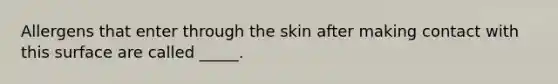 Allergens that enter through the skin after making contact with this surface are called _____.