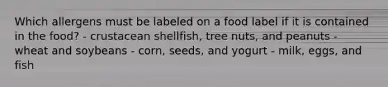 Which allergens must be labeled on a food label if it is contained in the food? - crustacean shellfish, tree nuts, and peanuts - wheat and soybeans - corn, seeds, and yogurt - milk, eggs, and fish