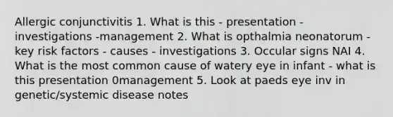 Allergic conjunctivitis 1. What is this - presentation - investigations -management 2. What is opthalmia neonatorum - key risk factors - causes - investigations 3. Occular signs NAI 4. What is the most common cause of watery eye in infant - what is this presentation 0management 5. Look at paeds eye inv in genetic/systemic disease notes