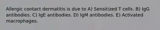 Allergic contact dermatitis is due to A) Sensitized T cells. B) IgG antibodies. C) IgE antibodies. D) IgM antibodies. E) Activated macrophages.