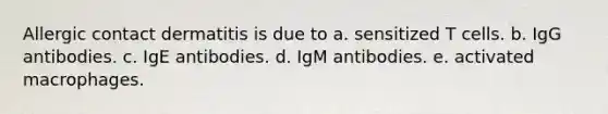 Allergic contact dermatitis is due to a. sensitized T cells. b. IgG antibodies. c. IgE antibodies. d. IgM antibodies. e. activated macrophages.