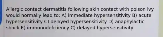 Allergic contact dermatitis following skin contact with poison ivy would normally lead to: A) immediate hypersensitivity B) acute hypersensitivity C) delayed hypersensitivity D) anaphylactic shock E) immunodeficiency C) delayed hypersensitivity