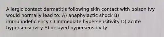 Allergic contact dermatitis following skin contact with poison ivy would normally lead to: A) anaphylactic shock B) immunodeficiency C) immediate hypersensitivity D) acute hypersensitivity E) delayed hypersensitivity