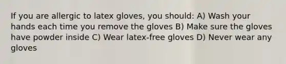 If you are allergic to latex gloves, you should: A) Wash your hands each time you remove the gloves B) Make sure the gloves have powder inside C) Wear latex-free gloves D) Never wear any gloves