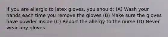 If you are allergic to latex gloves, you should: (A) Wash your hands each time you remove the gloves (B) Make sure the gloves have powder inside (C) Report the allergy to the nurse (D) Never wear any gloves