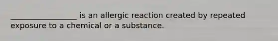 _________________ is an allergic reaction created by repeated exposure to a chemical or a substance.