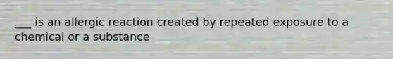 ___ is an allergic reaction created by repeated exposure to a chemical or a substance