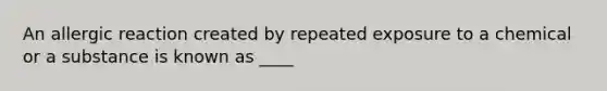 An allergic reaction created by repeated exposure to a chemical or a substance is known as ____