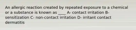 An allergic reaction created by repeated exposure to a chemical or a substance is known as ____ A- contact irritation B- sensitization C- non-contact irritation D- irritant contact dermatitis