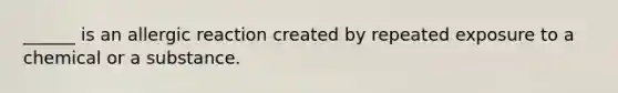 ______ is an allergic reaction created by repeated exposure to a chemical or a substance.
