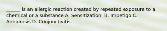 ______ is an allergic reaction created by repeated exposure to a chemical or a substance A. Sensitization. B. Impetigo C. Anhidrosis D. Conjunctivitis.