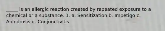 _____ is an allergic reaction created by repeated exposure to a chemical or a substance. 1. a. Sensitization b. Impetigo c. Anhidrosis d. Conjunctivitis