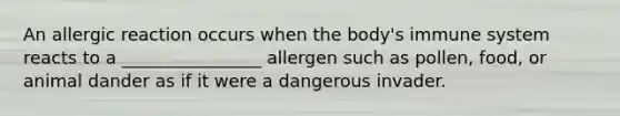 An allergic reaction occurs when the body's immune system reacts to a ________________ allergen such as pollen, food, or animal dander as if it were a dangerous invader.