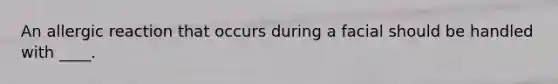 An allergic reaction that occurs during a facial should be handled with ____.