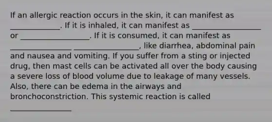 If an allergic reaction occurs in the skin, it can manifest as _____________. If it is inhaled, it can manifest as __________________ or __________________. If it is consumed, it can manifest as ________________ _________________, like diarrhea, abdominal pain and nausea and vomiting. If you suffer from a sting or injected drug, then mast cells can be activated all over the body causing a severe loss of blood volume due to leakage of many vessels. Also, there can be edema in the airways and bronchoconstriction. This systemic reaction is called ________________