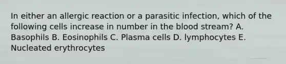 In either an allergic reaction or a parasitic infection, which of the following cells increase in number in the blood stream? A. Basophils B. Eosinophils C. Plasma cells D. lymphocytes E. Nucleated erythrocytes