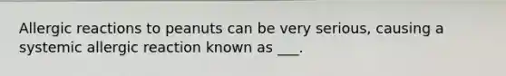 Allergic reactions to peanuts can be very serious, causing a systemic allergic reaction known as ___.