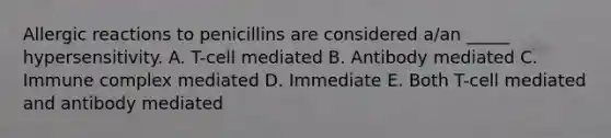 Allergic reactions to penicillins are considered a/an _____ hypersensitivity. A. T-cell mediated B. Antibody mediated C. Immune complex mediated D. Immediate E. Both T-cell mediated and antibody mediated