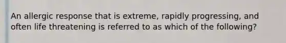 An allergic response that is extreme, rapidly progressing, and often life threatening is referred to as which of the following?