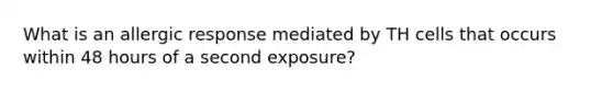 What is an allergic response mediated by TH cells that occurs within 48 hours of a second exposure?