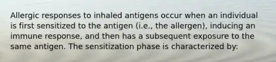 Allergic responses to inhaled antigens occur when an individual is first sensitized to the antigen (i.e., the allergen), inducing an immune response, and then has a subsequent exposure to the same antigen. The sensitization phase is characterized by: