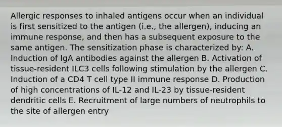 Allergic responses to inhaled antigens occur when an individual is first sensitized to the antigen (i.e., the allergen), inducing an immune response, and then has a subsequent exposure to the same antigen. The sensitization phase is characterized by: A. Induction of IgA antibodies against the allergen B. Activation of tissue-resident ILC3 cells following stimulation by the allergen C. Induction of a CD4 T cell type II immune response D. Production of high concentrations of IL-12 and IL-23 by tissue-resident dendritic cells E. Recruitment of large numbers of neutrophils to the site of allergen entry