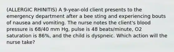 (ALLERGIC RHINITIS) A 9-year-old client presents to the emergency department after a bee sting and experiencing bouts of nausea and vomiting. The nurse notes the client's blood pressure is 68/40 mm Hg, pulse is 48 beats/minute, O2 saturation is 86%, and the child is dyspneic. Which action will the nurse take?