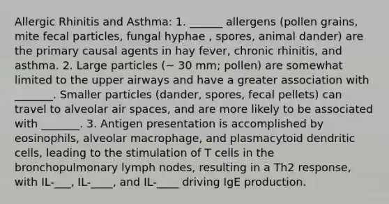 Allergic Rhinitis and Asthma: 1. ______ allergens (pollen grains, mite fecal particles, fungal hyphae , spores, animal dander) are the primary causal agents in hay fever, chronic rhinitis, and asthma. 2. Large particles (~ 30 mm; pollen) are somewhat limited to the upper airways and have a greater association with _______. Smaller particles (dander, spores, fecal pellets) can travel to alveolar air spaces, and are more likely to be associated with _______. 3. Antigen presentation is accomplished by eosinophils, alveolar macrophage, and plasmacytoid dendritic cells, leading to the stimulation of T cells in the bronchopulmonary lymph nodes, resulting in a Th2 response, with IL-___, IL-____, and IL-____ driving IgE production.