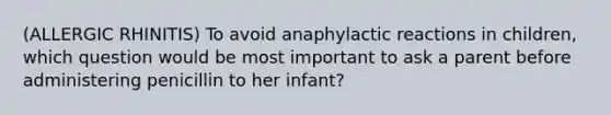 (ALLERGIC RHINITIS) To avoid anaphylactic reactions in children, which question would be most important to ask a parent before administering penicillin to her infant?