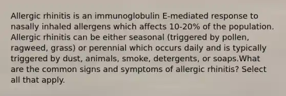 Allergic rhinitis is an immunoglobulin E-mediated response to nasally inhaled allergens which affects 10-20% of the population. Allergic rhinitis can be either seasonal (triggered by pollen, ragweed, grass) or perennial which occurs daily and is typically triggered by dust, animals, smoke, detergents, or soaps.What are the common signs and symptoms of allergic rhinitis? Select all that apply.