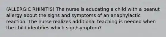 (ALLERGIC RHINITIS) The nurse is educating a child with a peanut allergy about the signs and symptoms of an anaphylactic reaction. The nurse realizes additional teaching is needed when the child identifies which sign/symptom?